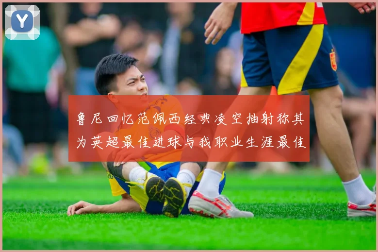 鲁尼回忆范佩西经典凌空抽射称其为英超最佳进球与我职业生涯最佳传球结合