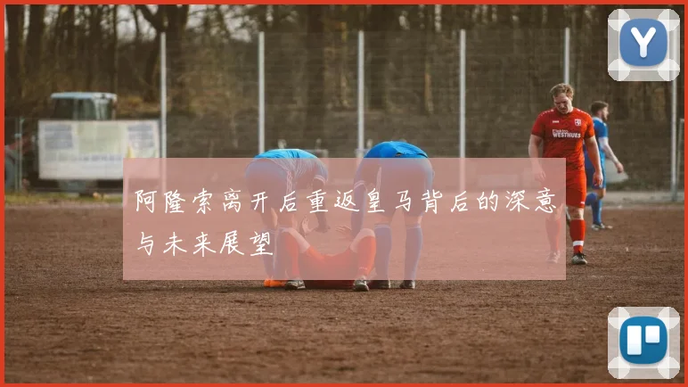 阿隆索离开后重返皇马背后的深意与未来展望