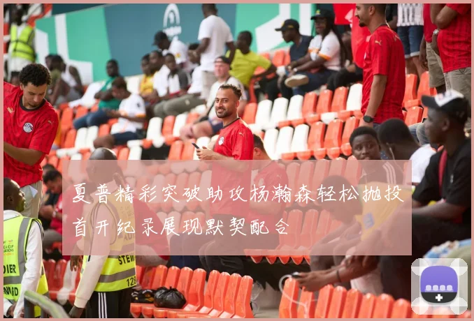 夏普精彩突破助攻杨瀚森轻松抛投首开纪录展现默契配合