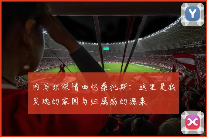 内马尔深情回忆桑托斯：这里是我灵魂的家园与归属感的源泉