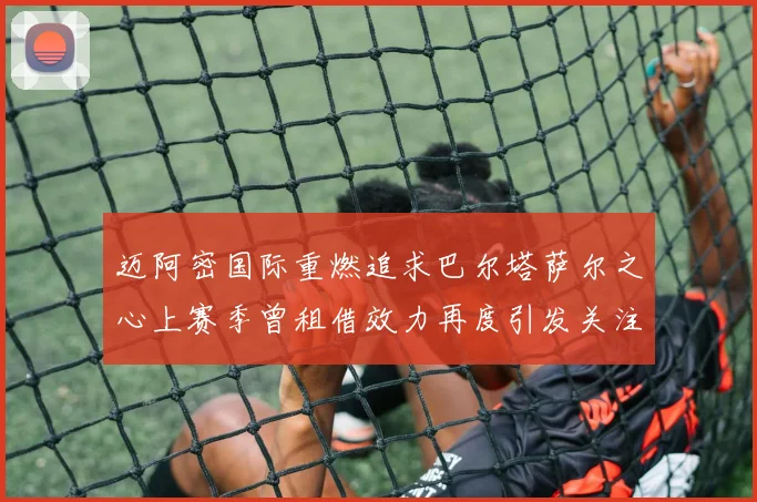 迈阿密国际重燃追求巴尔塔萨尔之心上赛季曾租借效力再度引发关注