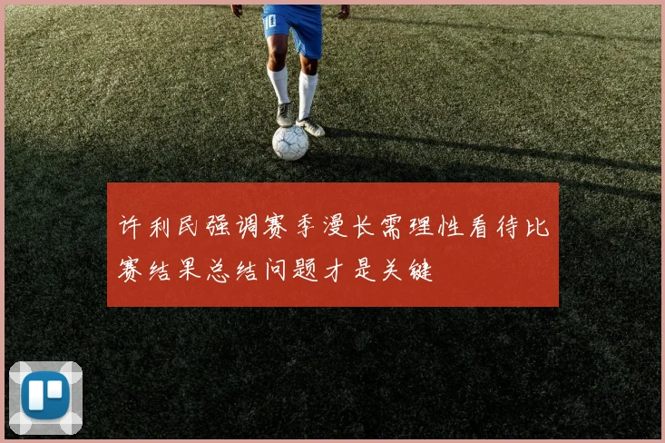 许利民强调赛季漫长需理性看待比赛结果总结问题才是关键
