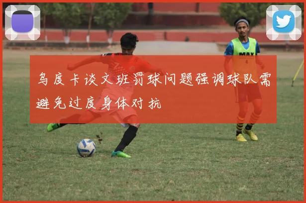 乌度卡谈文班罚球问题强调球队需避免过度身体对抗