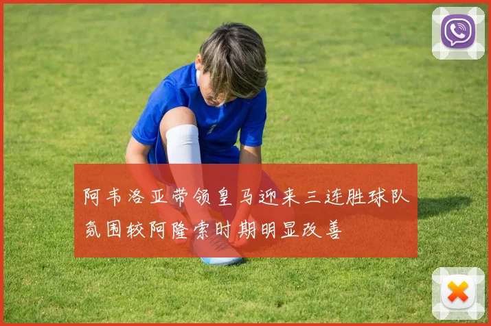 阿韦洛亚带领皇马迎来三连胜球队氛围较阿隆索时期明显改善