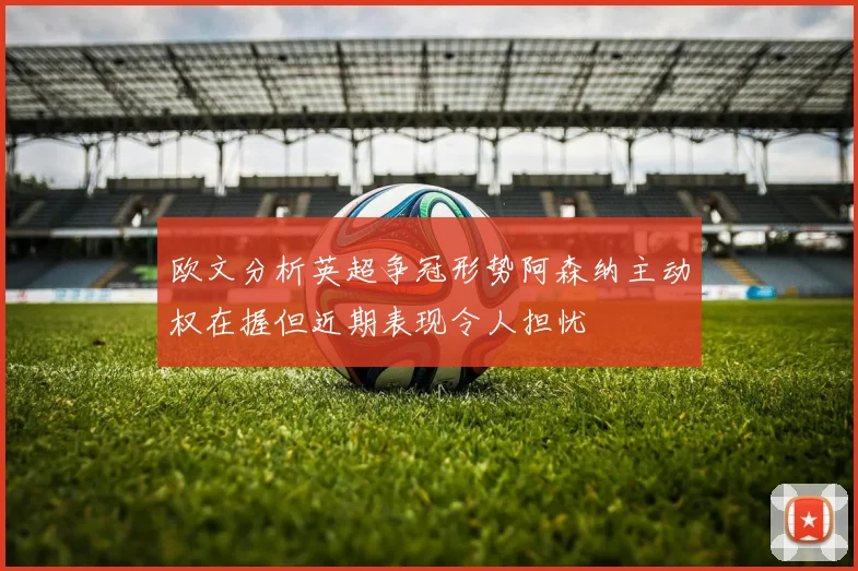 欧文分析英超争冠形势阿森纳主动权在握但近期表现令人担忧