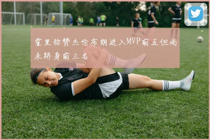 霍里称赞杰伦布朗进入MVP前五但尚未跻身前三名