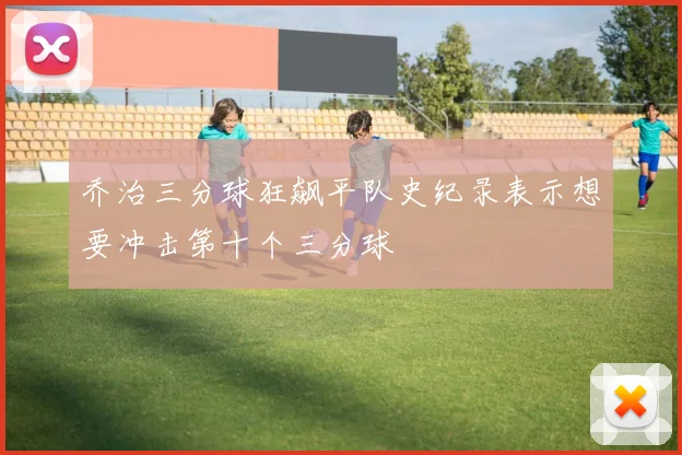 乔治三分球狂飙平队史纪录表示想要冲击第十个三分球